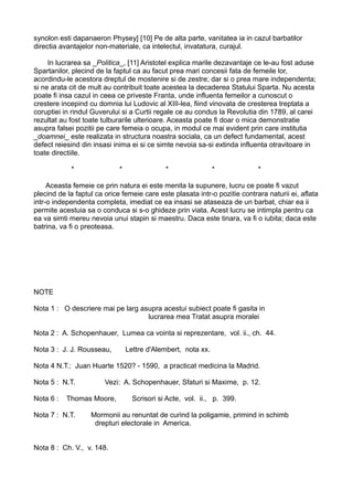synolon esti dapanaeron Physey] [10] Pe de alta parte, vanitatea ia in cazul barbatilor
directia avantajelor non-materiale, ca intelectul, invatatura, curajul.
In lucrarea sa _Politica_, [11] Aristotel explica marile dezavantaje ce le-au fost aduse
Spartanilor, plecind de la faptul ca au facut prea mari concesii fata de femeile lor,
acordindu-le acestora dreptul de mostenire si de zestre; dar si o prea mare independenta;
si ne arata cit de mult au contribuit toate acestea la decaderea Statului Sparta. Nu acesta
poate fi insa cazul in ceea ce priveste Franta, unde influenta femeilor a cunoscut o
crestere incepind cu domnia lui Ludovic al XIII-lea, fiind vinovata de cresterea treptata a
coruptiei in rindul Guverului si a Curtii regale ce au condus la Revolutia din 1789, al carei
rezultat au fost toate tulburarile ulterioare. Aceasta poate fi doar o mica demonstratie
asupra falsei pozitii pe care femeia o ocupa, in modul ce mai evident prin care institutia
_doamnei_ este realizata in structura noastra sociala, ca un defect fundamental, acest
defect reiesind din insasi inima ei si ce simte nevoia sa-si extinda influenta otravitoare in
toate directiile.
*

*

*

*

*

Aceasta femeie ce prin natura ei este menita la supunere, lucru ce poate fi vazut
plecind de la faptul ca orice femeie care este plasata intr-o pozitie contrara naturii ei, aflata
intr-o independenta completa, imediat ce ea insasi se ataseaza de un barbat, chiar ea ii
permite acestuia sa o conduca si s-o ghideze prin viata. Acest lucru se intimpla pentru ca
ea va simti mereu nevoia unui stapin si maestru. Daca este tinara, va fi o iubita; daca este
batrina, va fi o preoteasa.

NOTE
Nota 1 : O descriere mai pe larg asupra acestui subiect poate fi gasita in
lucrarea mea Tratat asupra moralei
Nota 2 : A. Schopenhauer, Lumea ca vointa si reprezentare, vol. ii., ch. 44.
Nota 3 : J. J. Rousseau,

Lettre d'Alembert, nota xx.

Nota 4 N.T.: Juan Huarte 1520? - 1590, a practicat medicina la Madrid.
Nota 5 : N.T.
Nota 6 :

Vezi: A. Schopenhauer, Sfaturi si Maxime, p. 12.

Thomas Moore,

Nota 7 : N.T.

Scrisori si Acte, vol. ii., p. 399.

Mormonii au renuntat de curind la poligamie, primind in schimb
drepturi electorale in America.

Nota 8 : Ch. V., v. 148.

 