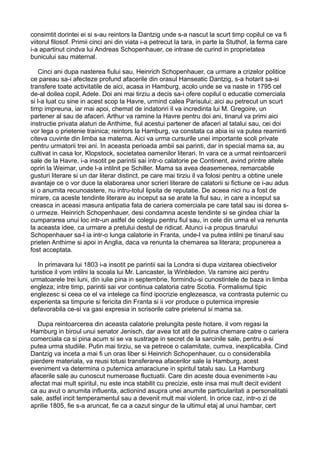consimtit dorintei ei si s-au reintors la Dantzig unde s-a nascut la scurt timp copilul ce va fi
viitorul filosof. Primii cinci ani din viata i-a petrecut la tara, in parte la Stuthof, la ferma care
i-a apartinut cindva lui Andreas Schopenhauer, ce intrase de curind in proprietatea
bunicului sau maternal.
Cinci ani dupa nasterea fiului sau, Heinrich Schopenhauer, ca urmare a crizelor politice
ce pareau sa-i afecteze profund afacerile din orasul Hanseatic Dantzig, s-a hotarit sa-si
transfere toate activitatile de aici, acasa in Hamburg, acolo unde se va naste in 1795 cel
de-al doilea copil, Adele. Doi ani mai tirziu a decis sa-i ofere copilul o educatie comerciala
si l-a luat cu sine in acest scop la Havre, urmind calea Parisului; aici au petrecut un scurt
timp impreuna, iar mai apoi, chemat de indatoriri il va incredinta lui M. Gregoire, un
partener al sau de afaceri. Arthur va ramine la Havre pentru doi ani, tinarul va primi aici
instructie privata alaturi de Anthime, fiul acestui partener de afaceri al tatalui sau, cei doi
vor lega o prietenie trainica; reintors la Hamburg, va constata ca abia isi va putea reaminti
citeva cuvinte din limba sa materna. Aici va urma cursurile unei importante scoli private
pentru urmatorii trei ani. In aceasta perioada ambii sai parinti, dar in special mama sa, au
cultivat in casa lor, Klopstock, societatea oamenilor literari. In vara ce a urmat reintoarcerii
sale de la Havre, i-a insotit pe parintii sai intr-o calatorie pe Continent, avind printre altele
opriri la Weimar, unde l-a intilnit pe Schiller. Mama sa avea deasemenea, remarcabile
gusturi literare si un dar literar distinct, pe care mai tirziu il va folosi pentru a obtine unele
avantaje ce o vor duce la elaborarea unor scrieri literare de calatorii si fictiune ce i-au adus
si o anumita recunoastere, nu intru-totul lipsita de reputatie. De aceea nici nu a fost de
mirare, ca aceste tendinte literare au inceput sa se arate la fiul sau, in care a inceput sa
creasca in aceasi masura antipatia fata de cariera comerciala pe care tatal sau isi dorea so urmeze. Heinrich Schopenhauer, desi condamna aceste tendinte si se gindea chiar la
cumpararea unui loc intr-un astfel de colegiu pentru fiul sau, in cele din urma el va renunta
la aceasta idee, ca urmare a pretului destul de ridicat. Atunci i-a propus tinarului
Schopenhauer sa-l ia intr-o lunga calatorie in Franta, unde-l va putea intilni pe tinarul sau
prieten Anthime si apoi in Anglia, daca va renunta la chemarea sa literara; propunerea a
fost acceptata.
In primavara lui 1803 i-a insotit pe parintii sai la Londra si dupa vizitarea obiectivelor
turistice il vom intilni la scoala lui Mr. Lancaster, la Winbledon. Va ramine aici pentru
urmatoarele trei luni, din iulie pina in septembrie, formindu-si cunostintele de baza in limba
engleza; intre timp, parintii sai vor continua calatoria catre Scotia. Formalismul tipic
englezesc si ceea ce el va intelege ca fiind ipocrizie englezeasca, va contrasta puternic cu
experienta sa timpurie si fericita din Franta si ii vor produce o puternica impresie
defavorabila ce-si va gasi expresia in scrisorile catre prietenul si mama sa.
Dupa reintoarcerea din aceasta calatorie prelungita peste hotare, il vom regasi la
Hamburg in biroul unui senator Jenisch, dar avea tot atit de putina chemare catre o cariera
comerciala ca si pina acum si se va sustrage in secret de la sarcinile sale, pentru a-si
putea urma studiile. Putin mai tirziu, se va petrece o calamitate, cumva, inexplicabila. Cind
Dantzig va inceta a mai fi un oras liber si Heinrich Schopenhauer, cu o considerabila
pierdere materiala, va reusi totusi transferarea afacerilor sale la Hamburg, acest
eveniment va determina o puternica amaraciune in spiritul tatalu sau. La Hamburg
afacerile sale au cunoscut numeroase fluctuatii. Care din aceste doua evenimente i-au
afectat mai mult spiritul, nu este inca stabilit cu precizie, este insa mai mult decit evident
ca au avut o anumita influenta, actionind asupra unei anumite particularitati a personalitatii
sale, astfel incit temperamentul sau a devenit mult mai violent. In orice caz, intr-o zi de
aprilie 1805, fie s-a aruncat, fie ca a cazut singur de la ultimul etaj al unui hambar, cert

 