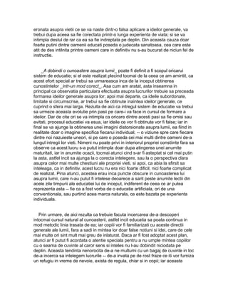 eronata asupra vietii ce se va naste dintr-o falsa aplicare a ideilor generale, va
trebui dupa aceea sa fie corectata printr-o lunga experienta de viata; si se va
intimpla destul de rar ca ea sa fie indreptata pe deplin. Din aceasta cauza doar
foarte putini dintre oamenii educati poseda o judecata sanatoasa, cea care este
atit de des intilnita printre oameni care in definitiv nu s-au bucurat de niciun fel de
instructie.
_A dobindi o cunoastere asupra lumii_ poate fi definit a fi scopul oricarui
sistem de educatie; si el este realizat plecind tocmai de la ceea ce am amintit, ca
acest efort special ar trebui sa urmareasca inca de la inceput obtinerea
cunostintelor _intr-un mod corect_. Asa cum am aratat, asta inseamna in
principal ca observatia particulara efectuata asupra lucrurilor trebuie sa preceada
formarea ideilor generale asupra lor; apoi mai departe, ca ideile subordonate,
limitate si circumscrise, ar trebui sa fie obtinute inaintea ideilor generale, ce
cuprind o sfera mai larga. Rezulta de aici ca intregul sistem de educatie va trebui
sa urmeze aceasta evolutie prin pasii pe care-i va face in cursul de formare a
ideilor. Dar de cite ori se va intimpla ca oricare dintre acesti pasi sa fie omisi sau
evitati, procesul educatiei va esua, iar ideile ce vor fi obtinute vor fi false; iar in
final se va ajunge la obtinerea unei imagini distorsionate asupra lumii, ea fiind in
realitate doar o imagine specifica fiecarui individual, -- o viziune spre care fiecare
dintre noi nazuieste uneori, si pe care o poseda cei mai multi dintre oameni de-a
lungul intregii lor vieti. Nimeni nu poate privi in interiorul propriei constiinte fara sa
observe ca acest lucru s-a putut intimpla doar dupa atingerea unei anumite
maturitati, iar in anumite ocazii, tocmai atunci cind s-ar fi asteptat si cel mai putin
la asta, astfel incit sa ajunga la o corecta intelegere, sau la o perspectiva clara
asupra celor mai multe chestiuni ale propriei vieti, si apoi, ca abia la sfirsit sa
inteleaga, ca in definitiv, acest lucru nu era nici foarte dificil, nici foarte complicat
de realizat. Pina atunci, acestea erau inca puncte obscure in cunoasterea lui
asupra lumii, care n-au putut fi intelese deoarece a sarit peste anumite lectii din
acele zile timpurii ale educatiei lui de inceput, indiferent de ceea ce ar putea
reprezenta asta -- fie ca a fost vorba de o educatie artificiala, ori de una
conventionala, sau purtind acea marca naturala, ce este bazata pe experienta
individuala.
Prin urmare, de aici rezulta ca trebuie facuta incercarea de-a descoperi
intocmai cursul natural al cunoasterii, astfel incit educatia sa poata continua in
mod metodic linia trasata de ea; iar copiii vor fi familiarizati cu aceste directii
generale ale lumii, fara a sadi in mintea lor doar false notiuni si idei, care de cele
mai multe ori sint mult mai greu de inlaturat. Daca ar fi fost adoptat acest plan,
atunci ar fi putut fi acordata o atentie speciala pentru a nu umple mintea copiilor
cu o seama de cuvinte al caror sens si inteles nu l-au dobindit niciodata pe
deplin. Aceasta tendinta nenorocita de-a ne multumi cu un bagaj de cuvinte in loc
de-a incerca sa intelegem lucrurile -- de-a invata pe de rost fraze ce iti vor furniza
un refugiu in vreme de nevoie, exista de regula, chiar si in copii; iar aceasta

 