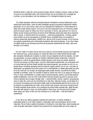 tendinta este in cele din urma proprie insasi naturii noastre umane, ceea ce face
ca pina si cunostintele celor mai eruditi dintre noi sa consiste intr-un bagaj de
cuvinte, ce se dovedesc cel mai adesea a fi in intregime lipsite de sens.
Cu toate acestea, efortul principal trebuie indreptat in sensul efectuarii unor
observatii particulare, care sa aiba intiietate asupra procesului elaborarii ideilor
generale, si nu vice-versa, asa cum se intimpla din nefericire in mod obisnuit in
cele mai multe dintre cazuri; ca si cum cel mai important lucru ar fi tocmai acela
potrivit caruia copiii ar trebui sa vina in picioare in lume, sau precum un vers ar
trebui sa fie inceput pornindu-se de la rima! Metoda obisnuita este de-a imprima
idei si opinii, in sensul strict al cuvintului, _inducind prejudecati_ mintea copilui
inca inainte ca el sa reuseasca a dobindi ceva, probabil doar cu exceptia a
citorva observatii particulare. Astfel incit, atunci cind va privi lumea, el va incerca
sa capete experienta prin intermediul acestor idei preconcepute, in loc de-a lasa
ca ideile sale sa se formeze pornind de la propria experienta de viata, asa cum
de fapt, ar si trebui.
Un om vede un mare numar de lucruri atunci cind priveste asupra lumii plecind
din interiorul sau, putind obseva in acest fel cele mai multe dintre laturile sale;
dar aceasta metoda de invatare nu este nici pe departe tot atit de rapida, nici atit
de apropiata, ca acea metoda ce implica utilizarea ideilor abstracte, inducind
totodata si o serie de generalizari pripite asupra a tot ceea ce poate observa.
Tocmai de aceea va trebui apoi, ca prin intermediul experientei, sa corecteze intrun lung interval de timp toate aceste idei preconcepute, sau poate ca nici nu va
putea duce vreodata aceasta sarcina pina la capat; pentru ca un om, oriunde va
descoperi ca aspectul lucrurilor pare a fi in contradictie cu ideile generale pe care
el si le-a format, va incepe sa respinga toate acele dovezi, socotindu-le drept
partiale si limitate; chiar va inchide in fata lor ambii sai ochi si va nega tot ceea ce
vine in orice contradictie cu acele notiuni preconcepute, pentru a le putea pastra
astfel nealterate, incit cei mai multi dintre oameni poarta asupra lor povara unor
notiuni gresite de-a lungul intregii vieti -- excentricitati, toane, capricii, prejudecati,
care in cele din urma se vor transforma in idei fixe. Adevarul este, ca de fapt el na incercat niciodata sa-si formeze ideile sale fundamentale plecind de la sine, de
la propria sa experienta de viata, de la modul sau propriu de-a privi asupra lumii,
si toate acestea doar pentru ca a preferat sa preia toate aceste idei, gata facute,
de catre alti oameni, care vor gindi astfel in locul sau; iar tocmai lucrul acesta
este ceea ce-l face, la fel cum se intimpla si cu multi altii! -- atit de limitat si
superficial.
In loc de-a se utiliza aceasta metoda de instructie, ar trebui aratata o
deosebita grija in a se oferi copiilor o educatie care sa porneasca de la o linie
naturala. Nu ar trebui sadita niciodata in mintea lor vreo alta idee, decit acelea pe
care le poate descoperi copilul insusi plecind din observatiile pe care singur le

 