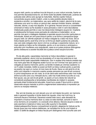 asupra vietii; pentru ca sadirea inca de timpuriu a unor notiuni eronate, foarte rar
mai permite dezradacinarea lor, iar dintre toate facultatile intelectuale, puterea de
judecata este ultima care ajunge la maturitate. Atentia copiilor trebuie
concentrata asupra acelor materii, unde nu este posibila absolut deloc o
existenta a erorilor, ca matematica, sau spre astfel de materii, plecind de la care,
obtinerea unor erori nu ridica un pericol real, asemeni limbilor straine, stiintelor
naturale, istoriei, si asa mai departe. Si in general, fiecare ramura a cunostintelor
omenesti ar trebui sa fie studiata in acea perioada a vietii in care dezvoltarea
intelectuala poate permite si cea mai desavirsita intelegere asupra lor. Copilaria
si adolescenta formeaza acea perioada de colectare a materialelor, ce va
permite mai apoi o intelegere detaliata si speciala asupra lucrurilor particulare si
individuale. Acesti ani sint prea timpurii pentru a se forma o perspectiva larga
asupra vietii; iar ultimile explicatii vor trebui cistigate la o data mai tirzie. Ele ar
trebui lasate pentru acel timp cind se va forma pe deplin puterea de judecata,
cea care este cistigata doar atunci cind se va atinge o experienta matura; iar o
mare atentie ar trebui sa fie indreptata, pentru a nu se incerca o anticipare a
actiunilor prin insuflarea unor prejudecati, ceea ce ar putea produce distrugerea
pentru totdeauna a acestei facultati de-a judeca corect asupra lucrurilor.
Pe de alta parte, capacitatea memoriei ar trebui dezvoltata in special in
perioada copilariei, atunci cind se dovedeste a fi si cea mai puternica si mai
tenace dintre toate capacitatile intelectului. Dar in acelasi timp trebuie aratata cea
mai mare grije fata de alegerea acelor lucruri ce vor fi trimise mai apoi pentru a fi
cistigate pe seama memoriei; pentru ca lectiile invatate pe vremea copilariei nu
vor fi uitate niciodata. Astfel ca acest sol fertil va trebui cultivat pentru a permite
sa poarte mai apoi un numar cit mai mare de fructe. Daca va veti gindi la cit de
adinc sint intiparite in memoria voastra aceste persoane pe care le-ati cunoscut
in primii doisprezece ani din viata, la cit de clara este reamintirea celor mai multe
dintre lucrurile care s-au intimplat atunci, cele mai multe dintre lucrurile ce v-au
fost spuse, sau pe care le-ati gindit, va apare un lucru destul de natural sa
considerati predispozitia si tenacitatea manifestata de intelect in aceasta
perioada drept fundamentul educatiei. Acest lucru poate fi facut printr-o stricta
observatie asupra metodei si printr-o reglementare sistematica a impresiilor pe
care le va recepta intelectul.
Dar anii de tinerete ce-i sint alocati unui om sint destul de putini, iar memoria
este in general ingradita in limite destul de inguste; chiar mai mult inca, la
memoria fiecarui individual. Deoarece acesta este cazul, este deosebit de
important a incarca memoria doar cu ceea ce este esential, concret si real in
orice domeniu al cunoasterii, si a exclude orice altceva. Decizia asupra a ceea ce
este esential si material ar trebui sa-si afle suportul in facultatile
intelectualespecifice fiecarui compartiment al gindirii; alegerea lor trebuie sa fie
facuta dupa cea mai matura deliberare, iar rezultatul lor sa fie unul hotarit si
stabil. O astfel de alegere ar trebui facuta prin distingerea intre lucrurile care sint

 