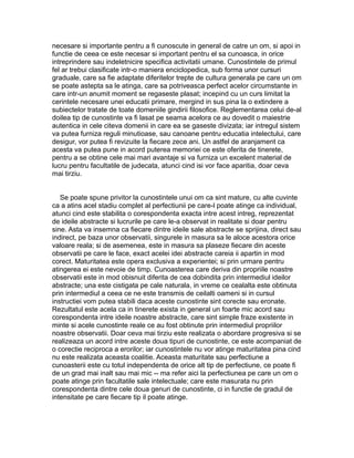 necesare si importante pentru a fi cunoscute in general de catre un om, si apoi in
functie de ceea ce este necesar si important pentru el sa cunoasca, in orice
intreprindere sau indeletnicire specifica activitatii umane. Cunostintele de primul
fel ar trebui clasificate intr-o maniera enciclopedica, sub forma unor cursuri
graduale, care sa fie adaptate diferitelor trepte de cultura generala pe care un om
se poate astepta sa le atinga, care sa potriveasca perfect acelor circumstante in
care intr-un anumit moment se regaseste plasat; incepind cu un curs limitat la
cerintele necesare unei educatii primare, mergind in sus pina la o extindere a
subiectelor tratate de toate domeniile gindirii filosofice. Reglementarea celui de-al
doilea tip de cunostinte va fi lasat pe seama acelora ce au dovedit o maiestrie
autentica in cele citeva domenii in care ea se gaseste divizata; iar intregul sistem
va putea furniza reguli minutioase, sau canoane pentru educatia intelectului, care
desigur, vor putea fi revizuite la fiecare zece ani. Un astfel de aranjament ca
acesta va putea pune in acord puterea memoriei ce este oferita de tinerete,
pentru a se obtine cele mai mari avantaje si va furniza un excelent material de
lucru pentru facultatile de judecata, atunci cind isi vor face aparitia, doar ceva
mai tirziu.
Se poate spune privitor la cunostintele unui om ca sint mature, cu alte cuvinte
ca a atins acel stadiu complet al perfectiunii pe care-l poate atinge ca individual,
atunci cind este stabilita o corespondenta exacta intre acest intreg, reprezentat
de ideile abstracte si lucrurile pe care le-a observat in realitate si doar pentru
sine. Asta va insemna ca fiecare dintre ideile sale abstracte se sprijina, direct sau
indirect, pe baza unor observatii, singurele in masura sa le aloce acestora orice
valoare reala; si de asemenea, este in masura sa plaseze fiecare din aceste
observatii pe care le face, exact acelei idei abstracte careia ii apartin in mod
corect. Maturitatea este opera exclusiva a experientei; si prin urmare pentru
atingerea ei este nevoie de timp. Cunoasterea care deriva din propriile noastre
observatii este in mod obisnuit diferita de cea dobindita prin intermediul ideilor
abstracte; una este cistigata pe cale naturala, in vreme ce cealalta este obtinuta
prin intermediul a ceea ce ne este transmis de ceilalti oameni si in cursul
instructiei vom putea stabili daca aceste cunostinte sint corecte sau eronate.
Rezultatul este acela ca in tinerete exista in general un foarte mic acord sau
corespondenta intre ideile noastre abstracte, care sint simple fraze existente in
minte si acele cunostinte reale ce au fost obtinute prin intermediul propriilor
noastre observatii. Doar ceva mai tirziu este realizata o abordare progresiva si se
realizeaza un acord intre aceste doua tipuri de cunostinte, ce este acompaniat de
o corectie reciproca a erorilor; iar cunostintele nu vor atinge maturitatea pina cind
nu este realizata aceasta coalitie. Aceasta maturitate sau perfectiune a
cunoasterii este cu totul independenta de orice alt tip de perfectiune, ce poate fi
de un grad mai inalt sau mai mic -- ma refer aici la perfectiunea pe care un om o
poate atinge prin facultatile sale intelectuale; care este masurata nu prin
corespondenta dintre cele doua genuri de cunostinte, ci in functie de gradul de
intensitate pe care fiecare tip il poate atinge.

 