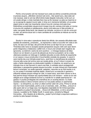 Pentru omul practic cel mai necesar lucru este sa obtina cunostinte profunde
si precise asupra _diferitelor domenii ale lumii_. Dar acest lucru, desi este cel
mai necesar, este si cel mai dificil dintre toate etapele instructiei, la fel cum un
om poate atinge o virsta inaintata fara insa sa fie necesar ca asta sa insemne si
ca va ajunge la capatul muncii sale; in timp ce in domeniul stiintelor, el va putea
stapini pina si cele mai importante notiuni inca din vremea cind este tinar.
Dobindirea cunostintelor asupra lumii incepe inca din vremea cind este un novice
si anume din copilarie si adolescenta, atunci cind este pus in fata primelor si
celor mai grele dintre lectii; dar deseori se intimpla, ca pina si in cei din urma ani
ai vietii, sa ramina totusi aici o mare cantitate de cunostinte ce trebuie sa mai fie
inca invatate.
Studiul in sine este o operatiune destul de dificila; dar aceasta dificultate este
dublata de existenta_romanelor_, ce reprezinta o stare a lucrurilor din viata si din
lume, tot asa cum de fapt, ele pot la fel de bine ca de fapt nici sa nu existe.
Tineretea este naiva si accepta aceste perspective asupra vietii care apoi devin
parte integranta a intelectului; astfel incit, in locul unei simple stari negative de
ignoranta, va dobindi o serie de erori pozitive -- o intreaga tesatura de false
notiuni ce vor deveni un punct de plecare pe drumul cunoasterii; iar la o data
ulterioara acestea vor distruge in realitate educatia ce este oferita de experienta
si vor aseza o noua constructie in locul lectiilor predate de aceasta. In cazul in
care inainte de-a se intimpla acest lucru, acel tinar nu beneficiaza de existenta
niciunei alte surse de lumina care sa-l poata ghida, el va fi indus in eroare de
catre o faclie ratacitoare ce straluceste inselator in mlastina; iar acest lucru se
intimpla inca si mai frecvent in cazul unei fete. In ambele cazuri protagonistii
dobindesc o perspectiva gresita asupra lucrurilor, ce este indusa prin intermediul
lecturii romanelor; iar acele sperante, asteptari, nazuinte ce au fost trezite in ei,
nu vor putea fi niciodata implinite deplin. Acest lucru va exercita in general o
influenta nefasta asupra intregii lor vieti. In acest sens, acei tineri carora nu le-a
fost permis timpul necesar sau oportunitatea de-a citi romane -- aceia ce se vad
obligati sa-si cistige existenta lucrind cu mainile lor si ceilalti asemenea lor -- se
gasesc in pozitia privilegiata de-a beneficia de un avantaj decisiv. Cu toate
acestea exista si citeva romane carora nu li se poate adresa un asemenea
repros -- ce dimpotriva, au chiar un efect contrar celor din urma. Primul si cel de
cea mai mare insemnatate, pentru a da un exemplu, este _Gil Blas_, precum si
alte opere ale lui Le Sage (sau mai degraba originalele lor din limba spaniola);
mai departe ar putea fi enumerate, _Vicarul din Wakefield_ si intr-o anumita
masura, nuvelele lui Sir Walter Scott. In acest sens, romanul lui Miguel
Cervantes, _Don Quijote de la Mancha_ poate fi privit drept o expunere satirica a
erorilor la care faceam trimitere.
Tr. CasCarino

 