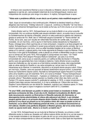 In timpul unei vacante la Weimar a avut o discutie cu Wieland, atunci in virsta de
saptezeci si opt de ani, care probabil indemnat de d-na Schopenhauer, incerca sa-l
indeparteze de vocatia pe care singur si-a ales-o. In replica, Schopenhauer a spus:
"Viata este o problema dificila; m-am decis sa-mi petrec viata meditind asupra ei."
Apoi, dupa ce conversatia a mai continuat putin, Wieland va declara hotarit ca a facut
alegerea cea mai buna. "Inteleg natura ta", a spus el; continua cu filosofia." Iar mai tirziu ia marturisit Johannei Schopenhauer ca el crede ca fiul sau va fi intr-o buna zi un om mare.
Catre sfirsitul verii lui 1811, Schopenhauer se va muta la Berlin si va urma cursurile
Universitatii. Aici va continua studiile sale asupra stiintelor naturii, va audia insa si cursurile
lui Schleiermacher de Istorie a filosofiei, precum si cele sustinute la catedra de Literatura
greaca si antica de F.A. Wolf, dar si "Informatii asupra Constiintei" si "Teoria stiintei" de
Fichte, de la care, asa cum rezulta din referintele frecvente din cartile sale, nu a lipsit
niciodata. Un an mai tirziu, cind a ajuns in Germania vestea dezastrului lui Napoleon in
Rusia, intreaga tara a fost cuprinsa de un mare entuziasm, incepind a se face pregatiri de
razboi. Schopenhauer a contribuit in acest scop echipind voluntari pentru armata, dar nu a
intrat in serviciul activ; mai tirziu, cind s-a aflat rezultatul bataliei de la Lutzen si Berlinul
parea a fi in pericol, a plecat pentru mai multa siguranta la Dresda si apoi la Weimar. Putin
mai tirziu il vom gasi la Rudoltstadt, unde a plecat ca urmare a diferentelor avute cu mama
sa si a ramas aici din junie 1813, fiind angajat in compunerea unui eseu: "Un Tratat
Filosofic in Patru Parti despre Principiul Ratiunii Suficiente", pe care il va inmina
Universitatii din Jena ca pe un exercitiu pentru a-l califica la titlul de Doctor in Filosofie,
pentru care era garantata fara nicio indoiala si diploma. Catre sfirsitul anului a publicat
eseul pe cheltuiala sa, dar se pare ca a fost distrus complet de presa, desi argumentele
sale au atras atentia lui Goethe si i-au adus simpatia sa, cel pe care l-a si intilnit la
intoarcerea sa la Weimar, in noiembrie, discutind cu el propria teorie asupra culorii. Citiva
ani mai tirziu, Goethe, care era oponent al teoriei newtoniene asupra luminii, a prezentat
teoria sa Farbenlehre (teoria culorii). Numele lui Schopenhauer apare frecvent in jurnalul
zilnic al lui Goethe si pe 24 noiembrie 1813, el ii scria lui Knebel: "Tinarul Schopenhauer
este un om remarcabil si interesant... Il gasesc un intelectual, dar sint nedecis in ceea ce
priveste viitorul." Rezultatul acestei asocieri cu Goethe a fost Uber das Sehn und die
Farben ("O viziune asupra culorilor"), publicata la Leiptzig, in 1816, o copie inmanindu-i lui
Goethe (care deja vazuse manuscrisul), in 4 mai a aceluiasi an. Citeva zile mai tirziu,
Goethe ii scria distinsului om de stiinta Dr. Seebeck, rugindu-l sa-i citeasca opera. In Viata
lui Gwinner, vom gasi o copie in engleza a scrisorii catre Sir C.L Eastlake:
"In anul 1830, cind doream sa public in latina acest tratat ce insoteste in limba
germana scrisoarea de fata, m-am dus la Dr. Seebeck la Academia din Berlin care
este recunoscuta unanim ca fiind prima in filosofie naturala din Germania; el
descoperise termo-electricitatea si citeva alte adevaruri ale fizicii. L-am intrebat
asupra opiniei sale in ce priveste disputa dintre Goethe si Newton; a fost extrem de
precaut si m-a facut sa promit ca nu voi publica nimic din ceea ce poate ca imi va
marturisi, ca la sfirsit, fiind indelung presat de mine, s-a confesat recunoscind ca
intr-adevar, Goethe avea perfecta dreptate si Newton gresea, dar el nu avea niciun
motiv sa spuna lumii asta. Atunci a si murit; un batrin las !"
In mai 1814, Schopenhauer se va muta de la Weimar la Dresda, ca urmare a noilor
diferente avute cu mama sa. Aceasta va fi ultima ruptura dintre cei doi si nu va mai avea so mai revada niciodata in cei douazeci si patru de ani ce vor urma pina la sfirsitul vietii,
desi vor relua corespondenta cu citiva ani inaintea mortii. Este cu totul lipsit de importanta

 