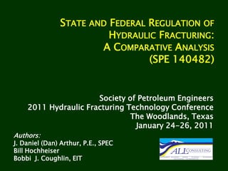 STATE     AND   FEDERAL REGULATION OF
                               HYDRAULIC FRACTURING:
                              A COMPARATIVE ANALYSIS
                                       (SPE 140482)


                      Society of Petroleum Engineers
    2011 Hydraulic Fracturing Technology Conference
                               The Woodlands, Texas
                                January 24-26, 2011
Authors:
J. Daniel (Dan) Arthur, P.E., SPEC
Bill Hochheiser
Bobbi J. Coughlin, EIT
 