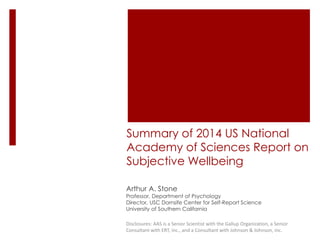 Summary of 2014 US National 
Academy of Sciences Report on 
Subjective Wellbeing 
Arthur A. Stone 
Professor, Department of Psychology 
Director, USC Dornsife Center for Self-Report Science 
University of Southern California 
Disclosures: AAS is a Senior Scientist with the Gallup Organization, a Senior 
Consultant with ERT, inc., and a Consultant with Johnson & Johnson, inc. 
 