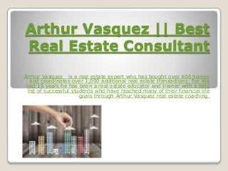 Arthur Vasquez || Best
Real Estate Consultant
Arthur Vasquez is a real estate expert who has bought over 400 homes
and coordinates over 1,000 additional real estate transactions. For the
last 15 years he has been a real estate educator and trainer with a long
list of successful students who have reached many of their financial life
goals through Arthur Vasquez real estate coaching.
 