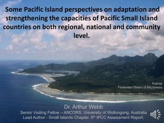 Some Pacific Island perspectives on adaptation and
strengthening the capacities of Pacific Small Island
countries on both regional, national and community
level.
Dr. Arthur Webb
Senior Visiting Fellow – ANCORS, University of Wollongong, Australia
Lead Author - Small Islands Chapter. 5th IPCC Assessment Report.
Kosrae
Federated States of Micronesia
 