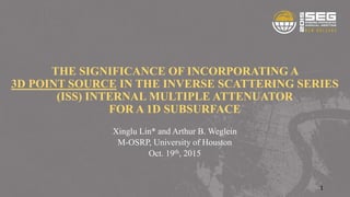 THE SIGNIFICANCE OF INCORPORATING A
3D POINT SOURCE IN THE INVERSE SCATTERING SERIES
(ISS) INTERNAL MULTIPLE ATTENUATOR
FOR A 1D SUBSURFACE
Xinglu Lin* and Arthur B. Weglein
M-OSRP, University of Houston
Oct. 19th, 2015
1
 