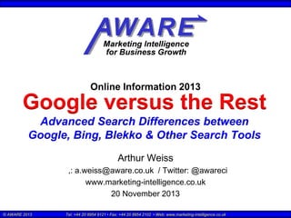 Online Information 2013

Google versus the Rest
Advanced Search Differences between
Google, Bing, Blekko & Other Search Tools
Arthur Weiss
,: a.weiss@aware.co.uk / Twitter: @awareci
www.marketing-intelligence.co.uk
20 November 2013
© AWARE 2013

Tel: +44 20 8954 9121 • Fax: +44 20 8954 2102 • Web: www.marketing-intelligence.co.uk

 