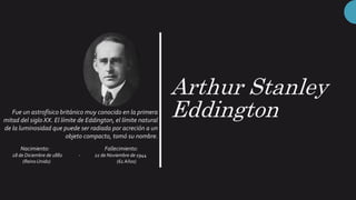 Arthur Stanley
Eddington
Fue un astrofísico británico muy conocido en la primera
mitad del siglo XX. El límite de Eddington, el límite natural
de la luminosidad que puede ser radiada por acreción a un
objeto compacto, tomó su nombre.
Nacimiento: Fallecimiento:
28 de Diciembre de 1882 - 22 de Noviembre de 1944
(ReinoUnido) (61 Años)
 