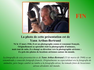 Né le 13 mars 1946, il est un photographe connu et renommé français.
Originellement sa spécialité était la photographie d'animaux,
mais tout de suite, il a changé sa direction vers la photographie aérienne ;
il a pris des photos de locations aériennes autour du monde.
La fotografía de esta presentación es de Yann Arthus-Bertrand (13 de marzo de 1946) es un
renombrado y conocido fotógrafo francés. Originalmente su especialidad era la fotografía de
animales, pero luego cambió su rumbo a la fotografía aérea; ha tomado fotos de locaciones
aéreas alrededor del mundo.
La photo de cette présentation est de
Yann Arthus-Bertrand
FIN
 