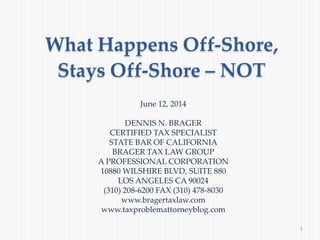 What Happens Off-Shore,
Stays Off-Shore – NOT
1
June 12, 2014
DENNIS N. BRAGER
CERTIFIED TAX SPECIALIST
STATE BAR OF CALIFORNIA
BRAGER TAX LAW GROUP
A PROFESSIONAL CORPORATION
10880 WILSHIRE BLVD, SUITE 880
LOS ANGELES CA 90024
(310) 208-6200 FAX (310) 478-8030
www.bragertaxlaw.com
www.taxproblemattorneyblog.com
 