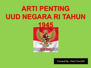 ARTI PENTING
UUD NEGARA RI TAHUN
1945
Created By ; Deni Yesi.SH
 