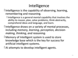 Intelligence
Intelligence is the capability of observing, learning,
remembering and reasoning.
 Intelligence is a general mental capability that involves the
ability to reason, plan, solve problems, think abstractly,
comprehend ideas and language, and learn.
Intelligence draws on a variety of mental processes,
including memory, learning, perception, decision-
making, thinking, and reasoning.
Memory of Intelligent system is used to store
knowledge base which is the key for success for
artificial intelligent systems.
AI attempts to develop intelligent agents.
11
 