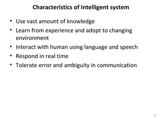 Characteristics of Intelligent system
• Use vast amount of knowledge
• Learn from experience and adopt to changing
environment
• Interact with human using language and speech
• Respond in real time
• Tolerate error and ambiguity in communication
12
 