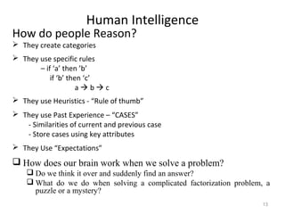 Human Intelligence
How do people Reason?
 They create categories
 They use specific rules
– if ‘a’ then ’b’
if ‘b’ then ‘c’
a  b  c
 They use Heuristics - “Rule of thumb”
 They use Past Experience – “CASES”
- Similarities of current and previous case
- Store cases using key attributes
 They Use “Expectations”
 How does our brain work when we solve a problem?
 Do we think it over and suddenly find an answer?
 What do we do when solving a complicated factorization problem, a
puzzle or a mystery?
13
 