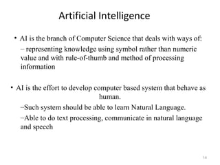Artificial Intelligence
• AI is the branch of Computer Science that deals with ways of:
– representing knowledge using symbol rather than numeric
value and with rule-of-thumb and method of processing
information
• AI is the effort to develop computer based system that behave as
human.
–Such system should be able to learn Natural Language.
–Able to do text processing, communicate in natural language
and speech
14
 