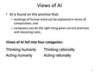 Views of AI
• AI is found on the premise that:
– workings of human mind can be explained in terms of
computation, and
– computers can do the right thing given correct premises
and reasoning rules.
Views of AI fall into four categories:
Thinking humanly Thinking rationally
Acting humanly Acting rationally
15
 