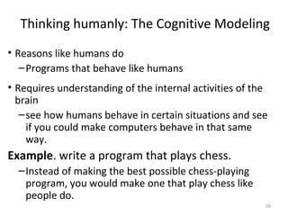 Thinking humanly: The Cognitive Modeling
• Reasons like humans do
–Programs that behave like humans
• Requires understanding of the internal activities of the
brain
–see how humans behave in certain situations and see
if you could make computers behave in that same
way.
Example. write a program that plays chess.
–Instead of making the best possible chess-playing
program, you would make one that play chess like
people do.
18
 