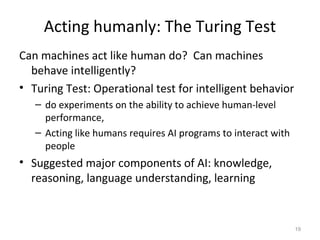 Acting humanly: The Turing Test
Can machines act like human do? Can machines
behave intelligently?
• Turing Test: Operational test for intelligent behavior
– do experiments on the ability to achieve human-level
performance,
– Acting like humans requires AI programs to interact with
people
• Suggested major components of AI: knowledge,
reasoning, language understanding, learning
19
 