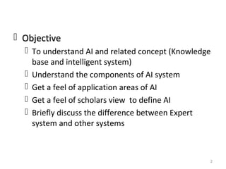  ObjectiveObjective
 To understand AI and related concept (Knowledge
base and intelligent system)
 Understand the components of AI system
 Get a feel of application areas of AI
 Get a feel of scholars view to define AI
 Briefly discuss the difference between Expert
system and other systems
2
 