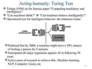 Acting humanly: Turing Test
 Turing (1950) on his famous paper "Computing machinery and
intelligence":
 "Can machines think?"  "Can machines behave intelligently?"
 Operational test for intelligent behavior: the Imitation Game
Predicted that by 2000, a machine might have a 30% chance
of fooling a person for 5 minutes
Anticipated all major arguments against AI in following 50
years
Active areas of research to achieve this: Machine learning,
NLP, Computer vision, etc
20
 