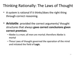 Thinking Rationally: The Laws of Thought
• A system is rational if it thinks/does the right thing
through correct reasoning.
• Aristotle: provided the correct arguments/ thought
structures that always gave correct conclusions given
correct premises.
– Abebe is a man; all men are mortal; therefore Abebe is
mortal
– These Laws of thought governed the operation of the mind
and initiated the field of Logic.
21
 