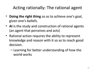 Acting rationally: The rational agent
• Doing the right thing so as to achieve one’s goal,
given one’s beliefs.
• AI is the study and construction of rational agents
(an agent that perceives and acts)
• Rational action requires the ability to represent
knowledge and reason with it so as to reach good
decision.
– Learning for better understanding of how the
world works
22
 