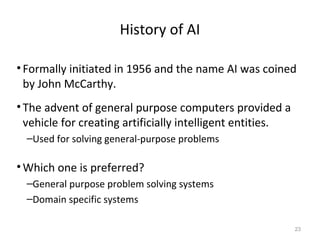 History of AI
•Formally initiated in 1956 and the name AI was coined
by John McCarthy.
•The advent of general purpose computers provided a
vehicle for creating artificially intelligent entities.
–Used for solving general-purpose problems
•Which one is preferred?
–General purpose problem solving systems
–Domain specific systems
23
 