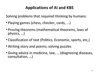 Applications of AI and KBS
Solving problems that required thinking by humans:
•Playing games (chess, checker, cards, ...)
•Proving theorems (mathematical theorems, laws of
physics, …)
•Classification of text (Politics, Economic, sports, etc,)
•Writing story and poems; solving puzzles
•Giving advice in medicine, law, … (diagnosing diseases,
consultation, …)
26
 