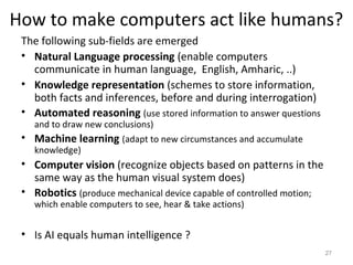 How to make computers act like humans?
The following sub-fields are emerged
• Natural Language processing (enable computers
communicate in human language, English, Amharic, ..)
• Knowledge representation (schemes to store information,
both facts and inferences, before and during interrogation)
• Automated reasoning (use stored information to answer questions
and to draw new conclusions)
• Machine learning (adapt to new circumstances and accumulate
knowledge)
• Computer vision (recognize objects based on patterns in the
same way as the human visual system does)
• Robotics (produce mechanical device capable of controlled motion;
which enable computers to see, hear & take actions)
• Is AI equals human intelligence ?
27
 