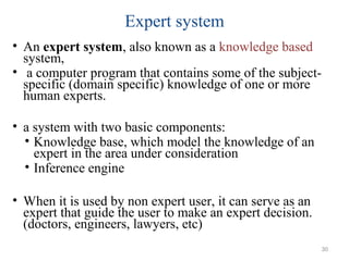Expert system
• An expert system, also known as a knowledge based
system,
• a computer program that contains some of the subject-
specific (domain specific) knowledge of one or more
human experts.
• a system with two basic components:
• Knowledge base, which model the knowledge of an
expert in the area under consideration
• Inference engine
• When it is used by non expert user, it can serve as an
expert that guide the user to make an expert decision.
(doctors, engineers, lawyers, etc)
30
 