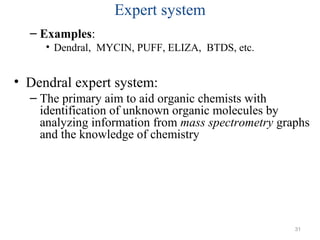 Expert system
– Examples:
• Dendral, MYCIN, PUFF, ELIZA, BTDS, etc.
• Dendral expert system:
– The primary aim to aid organic chemists with
identification of unknown organic molecules by
analyzing information from mass spectrometry graphs
and the knowledge of chemistry
31
 