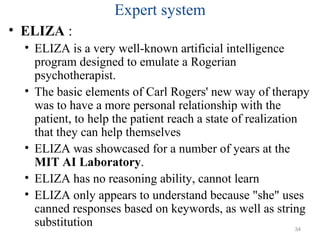 Expert system
• ELIZA :
• ELIZA is a very well-known artificial intelligence
program designed to emulate a Rogerian
psychotherapist.
• The basic elements of Carl Rogers' new way of therapy
was to have a more personal relationship with the
patient, to help the patient reach a state of realization
that they can help themselves
• ELIZA was showcased for a number of years at the
MIT AI Laboratory.
• ELIZA has no reasoning ability, cannot learn
• ELIZA only appears to understand because "she" uses
canned responses based on keywords, as well as string
substitution 34
 