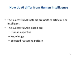 How do AI differ from Human Intelligence
• The successful AI systems are neither artificial nor
intelligent
• The successful AI is based on:
– Human expertise
– Knowledge
– Selected reasoning pattern
37
 
