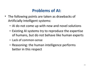 Problems of AI:
• The following points are taken as drawbacks of
Artificially Intelligent systems:
– AI do not come up with new and novel solutions
– Existing AI systems try to reproduce the expertise
of humans, but do not behave like human experts
– Lack of common-sense
– Reasoning: the human intelligence performs
better in this respect
38
 