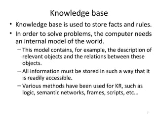 Knowledge base
• Knowledge base is used to store facts and rules.
• In order to solve problems, the computer needs
an internal model of the world.
– This model contains, for example, the description of
relevant objects and the relations between these
objects.
– All information must be stored in such a way that it
is readily accessible.
– Various methods have been used for KR, such as
logic, semantic networks, frames, scripts, etc...
7
 