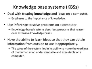 Knowledge base systems (KBSs)
• Deal with treating knowledge and ideas on a computer.
– Emphases to the importance of knowledge.
• Use inference to solve problems on a computer.
– Knowledge-based systems describes programs that reason
over extensive knowledge bases.
• Have the ability to learn ideas so that they can obtain
information from outside to use it appropriately.
– The value of the system lies in its ability to make the workings
of the human mind understandable and executable on a
computer.
8
 