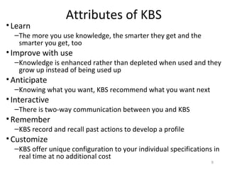 Attributes of KBS
•Learn
–The more you use knowledge, the smarter they get and the
smarter you get, too
•Improve with use
–Knowledge is enhanced rather than depleted when used and they
grow up instead of being used up
•Anticipate
–Knowing what you want, KBS recommend what you want next
•Interactive
–There is two-way communication between you and KBS
•Remember
–KBS record and recall past actions to develop a profile
•Customize
–KBS offer unique configuration to your individual specifications in
real time at no additional cost
9
 
