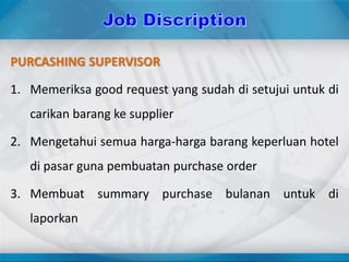 PURCASHING SUPERVISOR
1. Memeriksa good request yang sudah di setujui untuk di
carikan barang ke supplier
2. Mengetahui semua harga-harga barang keperluan hotel
di pasar guna pembuatan purchase order
3. Membuat summary purchase bulanan untuk di
laporkan
 
