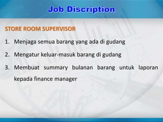 STORE ROOM SUPERVISOR
1. Menjaga semua barang yang ada di gudang
2. Mengatur keluar-masuk barang di gudang
3. Membuat summary bulanan barang untuk laporan
kepada finance manager
 