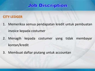 CITY LEDGER
1. Memeriksa semua pendapatan kredit untuk pembuatan
invoice kepada costumer
2. Menagih kepada costumer yang tidak membayar
kontan/kredit
3. Membuat daftar piutang untuk accountan
 