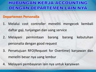 Departemen Personalia
1. Melalui cost controller meneliti mengecek kembali
daftar gaji, tunjangan dan uang service
2. Melayani permintaan barang barang kebutuhan
personalia dengan good request
3. Persetujuan RFO(Requset for Overtime) karyawan dan
meneliti besar nya uang lembur
4. Melayani pembayaran lain nya untuk karyawan
 