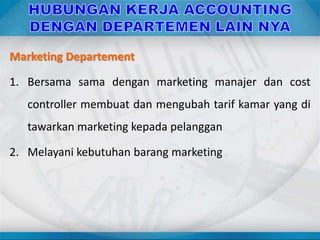 Marketing Departement
1. Bersama sama dengan marketing manajer dan cost
controller membuat dan mengubah tarif kamar yang di
tawarkan marketing kepada pelanggan
2. Melayani kebutuhan barang marketing
 