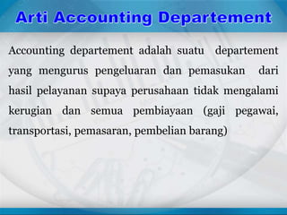 Accounting departement adalah suatu departement
yang mengurus pengeluaran dan pemasukan dari
hasil pelayanan supaya perusahaan tidak mengalami
kerugian dan semua pembiayaan (gaji pegawai,
transportasi, pemasaran, pembelian barang)
 