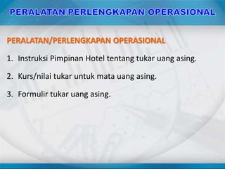 PERALATAN/PERLENGKAPAN OPERASIONAL
1. Instruksi Pimpinan Hotel tentang tukar uang asing.
2. Kurs/nilai tukar untuk mata uang asing.
3. Formulir tukar uang asing.
 