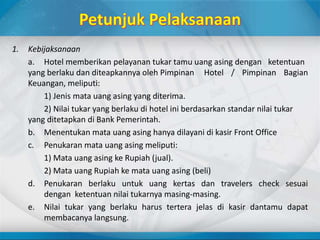 1. Kebijaksanaan
a. Hotel memberikan pelayanan tukar tamu uang asing dengan ketentuan
yang berlaku dan diteapkannya oleh Pimpinan Hotel / Pimpinan Bagian
Keuangan, meliputi:
1) Jenis mata uang asing yang diterima.
2) Nilai tukar yang berlaku di hotel ini berdasarkan standar nilai tukar
yang ditetapkan di Bank Pemerintah.
b. Menentukan mata uang asing hanya dilayani di kasir Front Office
c. Penukaran mata uang asing meliputi:
1) Mata uang asing ke Rupiah (jual).
2) Mata uang Rupiah ke mata uang asing (beli)
d. Penukaran berlaku untuk uang kertas dan travelers check sesuai
dengan ketentuan nilai tukarnya masing-masing.
e. Nilai tukar yang berlaku harus tertera jelas di kasir dantamu dapat
membacanya langsung.
 