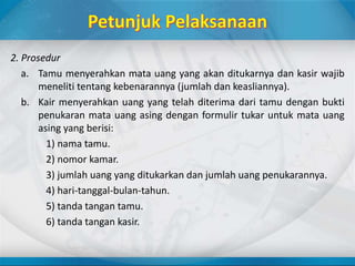 2. Prosedur
a. Tamu menyerahkan mata uang yang akan ditukarnya dan kasir wajib
meneliti tentang kebenarannya (jumlah dan keasliannya).
b. Kair menyerahkan uang yang telah diterima dari tamu dengan bukti
penukaran mata uang asing dengan formulir tukar untuk mata uang
asing yang berisi:
1) nama tamu.
2) nomor kamar.
3) jumlah uang yang ditukarkan dan jumlah uang penukarannya.
4) hari-tanggal-bulan-tahun.
5) tanda tangan tamu.
6) tanda tangan kasir.
 