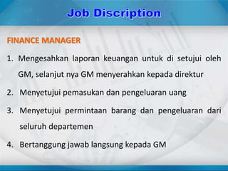 FINANCE MANAGER
1. Mengesahkan laporan keuangan untuk di setujui oleh
GM, selanjut nya GM menyerahkan kepada direktur
2. Menyetujui pemasukan dan pengeluaran uang
3. Menyetujui permintaan barang dan pengeluaran dari
seluruh departemen
4. Bertanggung jawab langsung kepada GM
 